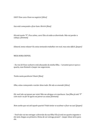 UAU!! Esse cara é bom no negócio! [Alice]



Isso está começando a ficar bom. Riririri [Rosi]



Ed está muito “P”. Fica calmo, cara! Eles só estão se divertindo. Não vai perder a
cabaça. [Emmett]



Edward, tenta relaxar! Eu estou tentando trabalhar em você, mas esta difícil. [Jasper]



MEIA HORA DEPOIS.



- Eu vou lá! Esse cachorro está abusando da minha filha. – Levantei para ir para o
quarto, mas Emmett e Jasper me seguraram.



Tenha santa paciência! Chato! [Rosi]



Olha, estou começando e encher disso tudo. Ele não se emenda! [Alice]



Ed, você não vai passar por mim! Não me obrigue a te machucar. Sua filha já está “P”
com você e se for lá agora vai piorar as coisas [Emmett]



Nem sonha que vai até aquele quarto!! Pode tentar se acalmar e ficar na sua! [Jasper]



- Você não vai me estragar a diversão da sua filha! Ela já está no quarto orgasmo e
ele nem chegou ao primeiro. Deixa de ser estraga prazer! – Jasper disse sério para
ele.
 