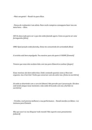 - Mais um gente! – Rosali riu para Alice.



- Nossa ele realmente é um atleta. Nem vocês vampiros conseguem fazer isso em
meia hora. – Alice.



OH! Eu dava tudo para ver o que eles estão fazendo agora. Como eu queria ser uma
formiguinha [Alice]



OMG! Qual posição estão fazendo¿ Estou me consumindo de curiosidade [Rosi]



A ursinha está bem empolgada. Vou mostrar para ela quem é O BOM! [Emmett]



Tomara que esses dois acabem lobo com isso para Edward se acalmar [Jasper]



Essas meninas são bem indiscretas. Estão contando quantas vezes a Ness tem
orgasmo. Isso é horrível. Tenho que conversar com ela sobre isso. [Esme no escritório]



Só estão se divertindo com a cara de Edward. Não percebe que é provocação. Ele deve
está tendo ataque nesse momento e elas estão brincando com isso. [Carlisle no
escritório]




- Ursinho, você precisa melhorar a sua performance. – Rosali mordeu os lábios e se
insinuou para Emmett.



Mas que saco! eu vou bloquear todo mundo! Não suporto esses pensamentos
[edward]
 