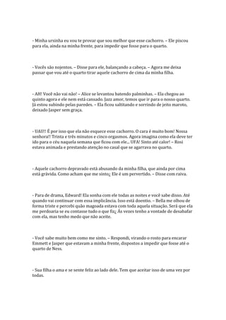 - Minha ursinha eu vou te provar que sou melhor que esse cachorro. – Ele piscou
para ela, ainda na minha frente, para impedir que fosse para o quarto.



- Vocês são nojentos. – Disse para ele, balançando a cabeça. – Agora me deixa
passar que vou até o quarto tirar aquele cachorro de cima da minha filha.



- AH! Você não vai não! – Alice se levantou batendo palminhas. – Ela chegou ao
quinto agora e ele nem está cansado. Jazz amor, temos que ir para o nosso quarto.
Já estou subindo pelas paredes. – Ela ficou saltitando e sorrindo de jeito maroto,
deixado Jasper sem graça.



- UAU!! É por isso que ela não esquece esse cachorro. O cara é muito bom! Nossa
senhora!! Trinta e três minutos e cinco orgasmos. Agora imagina como ela deve ter
ido para o céu naquela semana que ficou com ele... UFA! Sinto até calor! – Rosi
estava animada e prestando atenção no casal que se agarrava no quarto.



- Aquele cachorro depravado está abusando da minha filha, que ainda por cima
está grávida. Como acham que me sinto¿ Ele é um pervertido. – Disse com raiva.



- Para de drama, Edward! Ela sonha com ele todas as noites e você sabe disso. Até
quando vai continuar com essa implicância. Isso está doentio. – Bella me olhou de
forma triste e percebi quão magoada estava com toda aquela situação. Será que ela
me perdoaria se eu contasse tudo o que fiz¿ Ás vezes tenho a vontade de desabafar
com ela, mas tenho medo que não aceite.



- Você sabe muito bem como me sinto. – Respondi, virando o rosto para encarar
Emmett e Jasper que estavam a minha frente, dispostos a impedir que fosse até o
quarto de Ness.



- Sua filha o ama e se sente feliz ao lado dele. Tem que aceitar isso de uma vez por
todas.
 