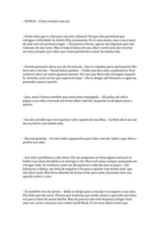 - NUNCA! – Gritei irritado com ela.



- Então acho que é o fim para nós dois, Edward. Porque não permitirei que
estrague a felicidade da minha filha novamente. Eu te amo muito, mas o meu amor
de mãe vem em primeiro lugar. – Ela parecia chorar, apesar das lágrimas que não
rolavam em seu rosto. Mas vi toda tristeza em seu olhar e senti uma dor enorme
em meu coração, por saber que estava perdendo o amor da minha vida.



- O sexto pessoal e dessa vez ele foi com ela. Isso é o máximo para um humano! Ela
teve seis e ele um. – Rosali bateu palmas. – Tenho que dá a mão a palmatória. Esse
cachorro deve ser muito gostoso mesmo. Por isso que Ness não consegue esquecê-
lo. Ursinho, você vai ter que superá-lo hoje! – Ela se dirigiu até Emmett e o agarrou,
puxando o para o quarto.



- Jazz, amor! Vamos também que estou bem empolgada. – Ela pulou do sofá e
pegou a sua mão, trocando um terno olhar com ele, enquanto se dirigiam para o
quarto.



- Eu não acredito que você queria ir até o quarto da sua filha. – Carlisle disse ao sair
do escritório com minha mãe.



- Ela está grávida. – Eu não tinha argumentos para falar com ele. Sabia o que diria e
preferi me calar.



- Isso não é problema e sabe disso. Ela me perguntou se faria algum mal para os
bebês e já estava decidida a se entregar a ele. Mas você como sempre, pensando em
estragar tudo. Se soubesse como me decepciona a cada dia que se passa. – Ele
balançou a cabeça, em sinal de negativo e foi para o quarto com minha mãe, que
não falou nada. Mas ficou olhando de forma triste para mim, deixando claro sua
opinião sobre o caso.



- Eu também vou me deitar. – Bella se dirigiu para a escada e eu segurei a sua mão.
Ela tinha que me ouvir. Precisa que soubesse que ainda amava e que tudo que fazia
era para o bem da nossa família. Mas ela parecia não está disposta a brigar mais
uma vez, ouvir a mesma coisa sobre Jacob Black. Vi em seus olhos tristes que
 