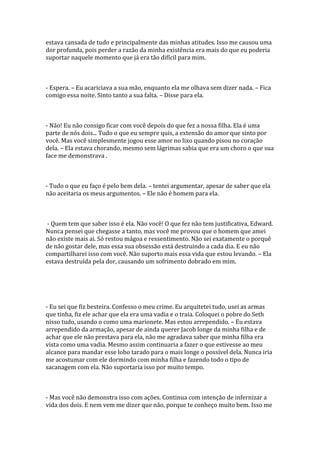 estava cansada de tudo e principalmente das minhas atitudes. Isso me causou uma
dor profunda, pois perder a razão da minha existência era mais do que eu poderia
suportar naquele momento que já era tão difícil para mim.



- Espera. – Eu acariciava a sua mão, enquanto ela me olhava sem dizer nada. – Fica
comigo essa noite. Sinto tanto a sua falta. – Disse para ela.



- Não! Eu não consigo ficar com você depois do que fez a nossa filha. Ela é uma
parte de nós dois... Tudo o que eu sempre quis, a extensão do amor que sinto por
você. Mas você simplesmente jogou esse amor no lixo quando pisou no coração
dela. – Ela estava chorando, mesmo sem lágrimas sabia que era um choro o que sua
face me demonstrava .



- Tudo o que eu faço é pelo bem dela. – tentei argumentar, apesar de saber que ela
não aceitaria os meus argumentos. – Ele não é homem para ela.



- Quem tem que saber isso é ela. Não você! O que fez não tem justificativa, Edward.
Nunca pensei que chegasse a tanto, mas você me provou que o homem que amei
não existe mais ai. Só restou mágoa e ressentimento. Não sei exatamente o porquê
de não gostar dele, mas essa sua obsessão está destruindo a cada dia. E eu não
compartilharei isso com você. Não suporto mais essa vida que estou levando. – Ela
estava destruída pela dor, causando um sofrimento dobrado em mim.




- Eu sei que fiz besteira. Confesso o meu crime. Eu arquitetei tudo, usei as armas
que tinha, fiz ele achar que ela era uma vadia e o traia. Coloquei o pobre do Seth
nisso tudo, usando o como uma marionete. Mas estou arrependido. – Eu estava
arrependido da armação, apesar de ainda querer Jacob longe da minha filha e de
achar que ele não prestava para ela, não me agradava saber que minha filha era
vista como uma vadia. Mesmo assim continuaria a fazer o que estivesse ao meu
alcance para mandar esse lobo tarado para o mais longe o possível dela. Nunca iria
me acostumar com ele dormindo com minha filha e fazendo todo o tipo de
sacanagem com ela. Não suportaria isso por muito tempo.



- Mas você não demonstra isso com ações. Continua com intenção de infernizar a
vida dos dois. E nem vem me dizer que não, porque te conheço muito bem. Isso me
 