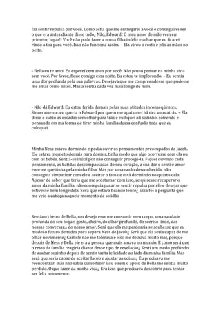 faz sentir repulsa por você. Como acha que me entregarei a você e conseguirei ser
o que era antes diante disso tudo¿ Não, Edward! O meu amor de mãe vem em
primeiro lugar!! Você não pode fazer a nossa filha infeliz e achar que eu ficarei
rindo a toa para você. Isso não funciona assim. – Ela virou o rosto e pôs as mãos no
peito.



- Bella eu te amo! Eu esperei cem anos por você. Não posso pensar na minha vida
sem você. Por favor, fique comigo essa noite. Eu estou te implorando. – Eu sentia
uma dor profunda pela sua palavras. Desejava que me compreendesse que pudesse
me amar como antes. Mas a sentia cada vez mais longe de mim.



- Não dá Edward. Eu estou ferida demais pelas suas atitudes inconseqüentes.
Sinceramente, eu queria o Edward por quem me apaixonei há dez anos atrás. – Ela
disse e subiu as escadas sem olhar para trás e eu fiquei ali sozinho, sofrendo e
pensando em ma forma de tirar minha família dessa confusão toda que eu
coloquei.



Minha Ness estava dormindo e podia ouvir os pensamentos preocupados de Jacob.
Ele estava inquieto demais para dormir, tinha medo que algo ocorresse com ela ou
com os bebês. Sentia-se inútil por não conseguir protegê-la. Fiquei ouvindo cada
pensamento, as batidas descompassadas do seu coração, a sua dor e senti o amor
enorme que tinha pela minha filha. Mas por uma razão desconhecida, não
conseguia simpatizar com ele e aceitar o fato de está dormindo no quarto dela.
Apesar de saber que teria que me acostumar com isso, se quisesse recuperar o
amor da minha família, não conseguia parar se sentir repulsa por ele e desejar que
estivesse bem longe dela. Será que estava ficando louco¿ Essa foi a pergunta que
me veio a cabeça naquele momento de solidão



Sentia o cheiro de Bella, um desejo enorme consumir meu corpo, uma saudade
profunda do seu toque, gosto, cheiro, do olhar profundo, do sorriso lindo, das
nossas conversar... do nosso amor. Será que ela me perdoaria se soubesse que eu
mudei o futuro de todos para separa Ness de Jacob¿ Será que ela seria capaz de me
olhar novamente¿ Carlisle não me tolerava e isso me deixava muito mal, porque
depois de Ness e Bella ele era a pessoa que mais amava no mundo. E como será que
o resto da família reagiria diante desse tipo de revelação¿ Senti um medo profundo
de acabar sozinho depois de sentir tanta felicidade ao lado da minha família. Mas
será que seria capaz de aceitar Jacob e ajustar as coisas¿ Eu precisava me
reencontrar, mas não sabia como fazer isso e sem o apoio de Bella me sentia muito
perdido. O que fazer da minha vida¿ Era isso que precisava descobrir para tentar
ser feliz novamente.
 