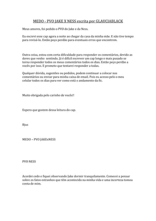MEDO - PVO JAKE X NESS escrita por GLAUCIABLACK
Meus amores, foi pedido o PVO do Jake e da Ness.

Eu escrevi esse cap agora a noite ao chegar da casa da minha mãe. E não tive tempo
para revisá-lo. Então peço perdão para eventuais erros que encontrem.



Outra coisa, estou com certa dificuldade para responder os comentários, devido as
dores que venho sentindo. Já é difícil escrever um cap longo e mais puxado se
torna responder todos os meus comentários todos os dias. Então peço perdão a
vocês por isso. E prometo que tentarei responder a todas.

Qualquer dúvida, sugestões ou pedidos, podem continuar a colocar nos
comentários ou enviar para minha caixa de email. Pois eu acesso pelo o meu
celular todos os dias para ver como está o andamento da fic.



Muito obrigada pelo carinho de vocês!!



Espero que gostem dessa leitura do cap.



Bjus



MEDO – PVO JAKExNESS




PVO NESS



Acordei cedo e fiquei observando Jake dormir tranquilamente. Comecei a pensar
sobre os fatos estranhos que têm acontecido na minha vida e uma incerteza tomou
conta de mim.
 