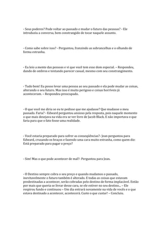 - Seus poderes? Pode voltar ao passado e mudar o futuro das pessoas? - Ele
introduziu a conversa, bem constrangido de tocar naquele assunto.



- Como sabe sobre isso? - Perguntou, franzindo as sobrancelhas e o olhando de
forma estranha.



- Eu leio a mente das pessoas e vi que você tem esse dom especial. – Respondeu,
dando de ombros e tentando parecer casual, mesmo com seu constrangimento.



- Tudo bem! Eu posso levar uma pessoa ao seu passado e ela pode mudar as coisas,
alterando o seu futuro. Mas isso é muito perigoso e coisas horríveis já
aconteceram. – Respondeu preocupado.



- O que você me diria se eu te pedisse que me ajudasse? Que mudasse o meu
passado. Faria? - Edward perguntou ansioso pela resposta, pois naquele momento
o que mais desejava na vida era se ver livre de Jacob Black. E não importava o que
faria para que o fato fosse uma realidade.



- Você estaria preparado para sofrer as conseqüências?- Jean perguntou para
Edward, cruzando os braços e fazendo uma cara muito estranha, como quem diz:
Está preparado para pagar o preço?



- Sim! Mas o que pode acontecer de mal?- Perguntou para Jean.



- O Destino sempre cobra o seu preço e quando mudamos o passado,
inevitavelmente o futuro também é alterado. E todas as coisas que estavam
predestinadas a acontecer, serão cobradas pelo destino de forma implacável. Então
por mais que queria se livrar desse cara, se ele estiver no seu destino... – Ele
respirou fundo e continuou – Um dia entrará novamente na vida de vocês e o que
estava destinado a acontecer, acontecerá. Custe o que custar! – Concluiu.
 