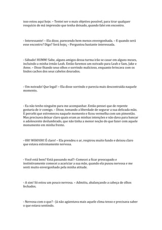 isso estou aqui hoje. – Tentei ser o mais objetivo possível, para tirar qualquer
resquício de má impressão que tenha deixado, quando falei em encontro.



- Interessante! – Ela disse, parecendo bem menos envergonhada. – E quando será
esse encontro? Digo? Será hoje¿ - Perguntou bastante interessada.



- Sábado! HUMM! Sabe, alguns amigos dessa turma irão se casar em alguns meses,
incluindo a minha irmão Leah. Então faremos um noivado para Leah e Sam, Jake e
Anne. – Disse fitando seus olhos e sorrindo malicioso, enquanto brincava com os
lindos cachos dos seus cabelos dourados.



- Um noivado! Que legal! – Ela disse sorrindo e parecia mais descontraída naquele
momento.



- Eu não tenho ninguém para me acompanhar. Então pensei que de repente
gostaria de ir comigo. – Disse, tomando a liberdade de segurar a sua delicada mão.
E percebi que estremeceu naquele momento e ficou vermelha com um pimentão.
Mas precisava deixar claro quais eram as minhas intenções e não dava para bancar
o adolescente deslumbrado, que não tinha a menor noção do que fazer com aquele
monumento em minha frente.



- OH! WOO!OH! É claro! – Ela prendeu o ar, respirou muito fundo e deixou claro
que estava extremamente nervosa.



- Você está bem? Está passando mal?- Comecei a ficar preocupado e
instintivamente comecei a acariciar a sua mão, quando ela puxou nervosa e me
senti muito envergonhado pela minha atitude.



- A sim! Só estou um pouco nervosa. – Admitiu, abalançando a cabeça de olhos
fechados.



- Nervosa com o que? - Já não agüentava mais aquele clima tenso e precisava saber
o que estava sentindo.
 
