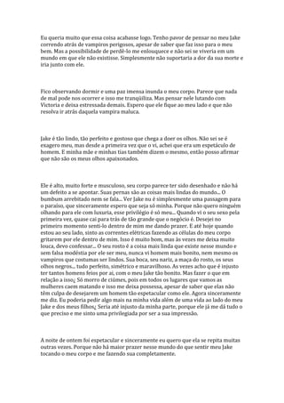Eu queria muito que essa coisa acabasse logo. Tenho pavor de pensar no meu Jake
correndo atrás de vampiros perigosos, apesar de saber que faz isso para o meu
bem. Mas a possibilidade de perdê-lo me enlouquece e não sei se viveria em um
mundo em que ele não existisse. Simplesmente não suportaria a dor da sua morte e
iria junto com ele.



Fico observando dormir e uma paz imensa inunda o meu corpo. Parece que nada
de mal pode nos ocorrer e isso me tranqüiliza. Mas pensar nele lutando com
Victoria e deixa estressada demais. Espero que ele fique ao meu lado e que não
resolva ir atrás daquela vampira maluca.



Jake é tão lindo, tão perfeito e gostoso que chega a doer os olhos. Não sei se é
exagero meu, mas desde a primeira vez que o vi, achei que era um espetáculo de
homem. E minha mãe e minhas tias também dizem o mesmo, então posso afirmar
que não são os meus olhos apaixonados.



Ele é alto, muito forte e musculoso, seu corpo parece ter sido desenhado e não há
um defeito a se apontar. Suas pernas são as coisas mais lindas do mundo... O
bumbum arrebitado nem se fala... Ver Jake nu é simplesmente uma passagem para
o paraíso, que sinceramente espero que seja só minha. Porque não