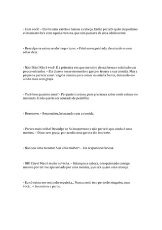 - Com você! – Ela fez uma careta e baixou a cabeça. Então percebi quão inoportuno
e insensato fora com aquela menina, que não passava de uma adolescente.



- Desculpe se estou sendo inoportuno. – Falei envergonhado, desviando o meu
olhar dela.



- Não! Não! Não é você! É a primeira vez que me sinto dessa forma e está tudo um
pouco estranho. – Ela disse e nesse momento o garçom trouxe a sua comida. Mas a
pequena parecia constrangida demais para comer na minha frente, deixando-me
ainda mais sem graça.



- Você tem quantos anos? - Perguntei curioso, pois precisava saber onde estava me
metendo. E não queria ser acusado de pedofilia.



- Dezenove. – Respondeu, brincando com a comida.



- Parece mais velha! Desculpe se fui inoportuno e não percebi que ainda é uma
menina. – Disse sem graça, por acedia uma garota tão inocente.



- Não sou uma menina! Sou uma mulher! – Ela respondeu furiosa.



- OH! Claro! Mas é muito novinha. – Balançou a cabeça, decepcionado comigo
mesmo por ter me apaixonado por uma menina, que era quase uma criança.



- Eu só estou me sentindo esquisita... Nunca senti isso perto de ninguém, mas
você... – Sussurrou e parou.
 