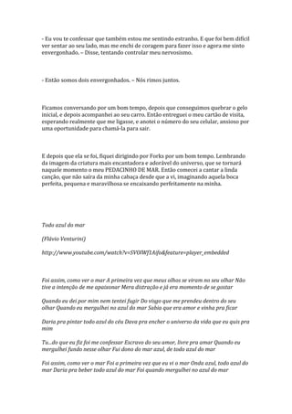 - Eu vou te confessar que também estou me sentindo estranho. E que foi bem difícil
ver sentar ao seu lado, mas me enchi de coragem para fazer isso e agora me sinto
envergonhado. – Disse, tentando controlar meu nervosismo.



- Então somos dois envergonhados. – Nós rimos juntos.



Ficamos conversando por um bom tempo, depois que conseguimos quebrar o gelo
inicial, e depois acompanhei ao seu carro. Então entreguei o meu cartão de visita,
esperando realmente que me ligasse, e anotei o número do seu celular, ansioso por
uma oportunidade para chamá-la para sair.



E depois que ela se foi, fiquei dirigindo por Forks por um bom tempo. Lembrando
da imagem da criatura mais encantadora e adorável do universo, que se tornará
naquele momento o meu PEDACINHO DE MAR. Então comecei a cantar a linda
canção, que não saíra da minha cabaça desde que a vi, imaginando aquela boca
perfeita, pequena e maravilhosa se encaixando perfeitamente na minha.




Todo azul do mar

(Flávio Venturini)

http://www.youtube.com/watch?v=SVOlWf1Aifo&feature=player_embedded



Foi assim, como ver o mar A primeira vez que meus olhos se viram no seu olhar Não
tive a intenção de me apaixonar Mera distração e já era momento de se gostar

Quando eu dei por mim nem tentei fugir Do visgo que me prendeu dentro do seu
olhar Quando eu mergulhei no azul do mar Sabia que era amor e vinha pra ficar

Daria pra pintar todo azul do céu Dava pra encher o universo da vida que eu quis pra
mim

Tu...do que eu fiz foi me confessar Escravo do seu amor, livre pra amar Quando eu
mergulhei fundo nesse olhar Fui dono do mar azul, de todo azul do mar

Foi assim, como ver o mar Foi a primeira vez que eu vi o mar Onda azul, todo azul do
mar Daria pra beber todo azul do mar Foi quando mergulhei no azul do mar
 