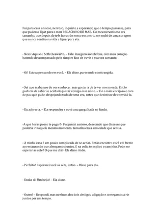 Fui para casa ansioso, nervoso, inquieto e esperando que o tempo passasse, para
que pudesse ligar para o meu PEDACINHO DE MAR. E o meu nervosismo era
tamanho, que depois de três horas do nosso encontro, me enchi de uma coragem
que nunca sentira na vida e liguei para ela.



- Ness! Aqui é o Seth Cleawarte. – Falei inseguro ao telefone, com meu coração
batendo descompassado pelo simples fato de ouvir a sua voz cantante.



- Oi! Estava pensando em você. – Ela disse, parecendo constrangida.



- Sei que acabamos de nos conhecer, mas gostaria de te ver novamente. Então
gostaria de saber se aceitaria jantar comigo essa noite. – Fui o mais corajoso e cara
de pau que pude, despejando tudo de uma vez, antes que desistisse de convidá-la.



- Eu adoraria. – Ela respondeu e ouvi uma gargalhada no fundo.



-A que horas posso te pegar?- Perguntei ansioso, desejando que dissesse que
poderia ir naquele mesmo momento, tamanha era a ansiedade que sentia.



- A minha casa é um pouco complicada de se achar. Então encontro você em frente
ao restaurando que almoçamos juntos. E na volta te explico o caminho. Pode me
esperar as sete? O que me diz?- Ela disse rindo.



- Perfeito! Esperarei você as sete, então. – Disse para ela.



- Então tá! Um beijo! – Ela disse.



- Outro! – Respondi, mas nenhum dos dois desligou a ligação e começamos a rir
juntos por um tempo.
 