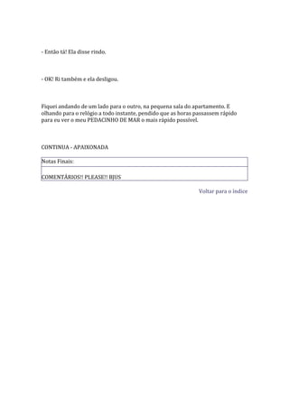 - Então tá! Ela disse rindo.



- OK! Ri também e ela desligou.



Fiquei andando de um lado para o outro, na pequena sala do apartamento. E
olhando para o relógio a todo instante, pendido que as horas passassem rápido
para eu ver o meu PEDACINHO DE MAR o mais rápido possível.



CONTINUA - APAIXONADA

Notas Finais:

COMENTÁRIOS!! PLEASE!! BJUS

                                                              Voltar para o índice
 