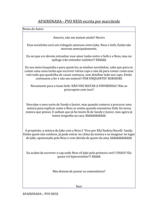 APAIXONADA - PVO NESS escrita por marcileide
Notas do Autor:

                      Amores, não me matem ainda!! Rsrsrs

   Essa novelinha será um triângulo amoroso entre Jake, Ness e Seth. Então não
                           morram antecipadamente.

  Eu sei que vcs devem estranhar esse amor todos entre o Seth e a Ness, mas no
                     epílogo irão entender tudinho!!! Kkkkkk

 Eu sou meio louquinha e para quem leu as minhas novelinhas, sabe que para eu
 contar uma coisa tenho que escrever vários caps e não dá para contar como esse
  rolo todo que quadrilha de casais começou, sem detalhar tudo nos caps. Então
         continuem a ler e não me matem!! POR ENQUANTO!! RSRSRSRS

     Novamente para o team Seth: NÃO VOU MATAR A FOFORINHA!! Não se
                           preocupem com isso!!



  Desculpe o meu surto de Sandy e Junior, mas quando comecei a procurar uma
  música para explicar como a Ness se sentiu quando encontrou Seth, foi nessa
  música que pensei. E saibam que já fui muito fã de Sandy e Junior, mas agora já
                     tomei vergonha na cara. Kkkkkkkkkkkk



 A propósito, a música do Jake com a Ness é 'Vivo por Ella'Andrea Bocelli Sandy.
Então quem não conhece, já pode entrar no clima da música e se imaginar no lugar
  do Jake, apaixonado pela Ness e com dúvida de quem ela ama. kkkkkkkkkkkkk



  Eu acabei de escrever o cap onde Ness vê Jake pela primeira vez!!! UHAU!! Ela
                         quase irá hiperventilar!!! Kkkkk



                     Não deixem de postar os comentários!!



                                       bjus

APAIXONADA – PVO NESS
 
