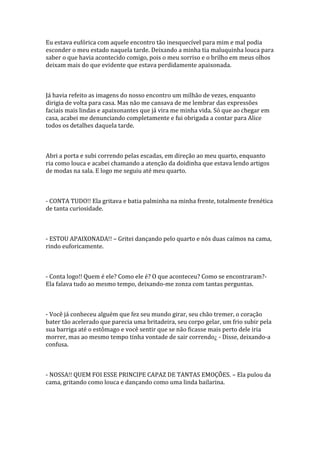 Eu estava eufórica com aquele encontro tão inesquecível para mim e mal podia
esconder o meu estado naquela tarde. Deixando a minha tia maluquinha louca para
saber o que havia acontecido comigo, pois o meu sorriso e o brilho em meus olhos
deixam mais do que evidente que estava perdidamente apaixonada.



Já havia refeito as imagens do nosso encontro um milhão de vezes, enquanto
dirigia de volta para casa. Mas não me cansava de me lembrar das expressões
faciais mais lindas e apaixonantes que já vira me minha vida. Só que ao chegar em
casa, acabei me denunciando completamente e fui obrigada a contar para Alice
todos os detalhes daquela tarde.



Abri a porta e subi correndo pelas escadas, em direção ao meu quarto, enquanto
ria como louca e acabei chamando a atenção da doidinha que estava lendo artigos
de modas na sala. E logo me seguiu até meu quarto.



- CONTA TUDO!! Ela gritava e batia palminha na minha frente, totalmente frenética
de tanta curiosidade.



- ESTOU APAIXONADA!! – Gritei dançando pelo quarto e nós duas caímos na cama,
rindo euforicamente.



- Conta logo!! Quem é ele? Como ele é? O que aconteceu? Como se encontraram?-
Ela falava tudo ao mesmo tempo, deixando-me zonza com tantas perguntas.



- Você já conheceu alguém que fez seu mundo girar, seu chão tremer, o coração
bater tão acelerado que parecia uma britadeira, seu corpo gelar, um frio subir pela
sua barriga até o estômago e você sentir que se não ficasse mais perto dele iria
morrer, mas ao mesmo tempo tinha vontade de sair correndo¿ - Disse, deixando-a
confusa.



- NOSSA!! QUEM FOI ESSE PRINCIPE CAPAZ DE TANTAS EMOÇÕES. – Ela pulou da
cama, gritando como louca e dançando como uma linda bailarina.
 