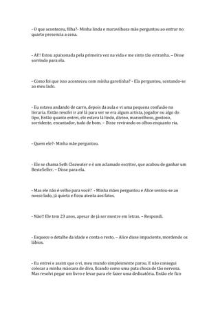 - O que aconteceu, filha?- Minha linda e maravilhosa mãe perguntou ao entrar no
quarto presencia a cena.



- AI!! Estou apaixonada pela primeira vez na vida e me sinto tão estranha. – Disse
sorrindo para ela.



- Como foi que isso aconteceu com minha garotinha? - Ela perguntou, sentando-se
ao meu lado.



- Eu estava andando de carro, depois da aula e vi uma pequena confusão na
livraria. Então resolvi ir até lá para ver se era algum artista, jogador ou algo do
tipo. Então quanto entrei, ele estava lá lindo, divino, maravilhoso, gostoso,
sorridente, encantador, tudo de bom. – Disse revirando os olhos enquanto ria.



- Quem ele?- Minha mãe perguntou.



- Ele se chama Seth Cleawater e é um aclamado escritor, que acabou de ganhar um
BesteSeller. – Disse para ela.



- Mas ele não é velho para você? - Minha mães perguntou e Alice sentou-se ao
nosso lado, já quieta e ficou atenta aos fatos.



- Não!! Ele tem 23 anos, apesar de já ser mestre em letras. – Respondi.



- Esquece o detalhe da idade e conta o resto. – Alice disse impaciente, mordendo os
lábios.



- Eu entrei e assim que o vi, meu mundo simplesmente parou. E não consegui
colocar a minha máscara de diva, ficando como uma pata choca de tão nervosa.
Mas resolvi pegar um livro e levar para ele fazer uma dedicatória. Então ele fico
 