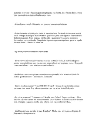 puxando conversa e fiquei super sem graça na sua frente. E no fim sai dali nervosa
e ao mesmo tempo deslumbrada com o cara.



- Mais alguma coisa? - Minha tia perguntava batendo palminhas.



- Fui até um restaurante para almoçar e me acalmar. Então ele entrou e se sentou
junto comigo, mas fiquei mais idiota do que nunca, mal conseguindo falar com ele
de tanto nervoso. Ai ele pegou a minha mão e quase morri naquele momento,
deixando-o envergonhado. E depois de algum tempo, conseguimos quebrar o gelo
e começamos a conversar sobre ele.



- E¿- Alice parecia ainda mais impaciente.



- Ele me levou até meu carro e me deu o seu cartão de visita. E eu tratei logo de
anotar o meu telefone para ele, mesmo morrendo de vergonha do cara. – Respondi
rindo e caindo na cama totalmente deslumbrada.



- Você ficou como uma pata e não se insinuou para ele? Não acredito!! Onde foi
tudo o que te ensinei? - Alice estava incrédula.



- Estava muito nervosa!! Tensa!! AIIIII!!! Droga!! – Estava decepcionada comigo
mesma e com medo dele não me procurar, por me achar infantil demais.



- Eu vai te procurar!! Tenho certeza!! Você é uma Cullen!! Esqueceu disso¿ - Alice
deu um salto da cama e me puxou com ela. Então ficamos as duas dançando e rindo
com crianças, enquanto minha mãe olhava com expressão incrédula.



- Você tem certeza que não fé fogo de palha? - Minha mãe perguntou, olhando de
forma estranha para mim.
 