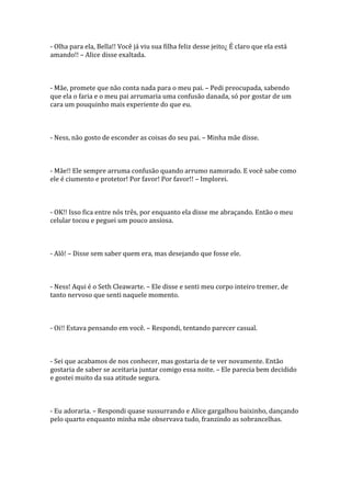 - Olha para ela, Bella!! Você já viu sua filha feliz desse jeito¿ É claro que ela está
amando!! – Alice disse exaltada.



- Mãe, promete que não conta nada para o meu pai. – Pedi preocupada, sabendo
que ela o faria e o meu pai arrumaria uma confusão danada, só por gostar de um
cara um pouquinho mais experiente do que eu.



- Ness, não gosto de esconder as coisas do seu pai. – Minha mãe disse.



- Mãe!! Ele sempre arruma confusão quando arrumo namorado. E você sabe como
ele é ciumento e protetor! Por favor! Por favor!! – Implorei.



- OK!! Isso fica entre nós três, por enquanto ela disse me abraçando. Então o meu
celular tocou e peguei um pouco ansiosa.



- Alô! – Disse sem saber quem era, mas desejando que fosse ele.



- Ness! Aqui é o Seth Cleawarte. – Ele disse e senti meu corpo inteiro tremer, de
tanto nervoso que senti naquele momento.



- Oi!! Estava pensando em você. – Respondi, tentando parecer casual.



- Sei que acabamos de nos conhecer, mas gostaria de te ver novamente. Então
gostaria de saber se aceitaria juntar comigo essa noite. – Ele parecia bem decidido
e gostei muito da sua atitude segura.



- Eu adoraria. – Respondi quase sussurrando e Alice gargalhou baixinho, dançando
pelo quarto enquanto minha mãe observava tudo, franzindo as sobrancelhas.
 