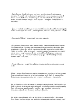 - Eu tenho uma filha de seis anos, que tem o crescimento acelerado e agora
aparenta 17 anos. E está perdidamente apaixonada por um cara chamado Jacob
Black, que um dia foi meu maior rival pelo coração de Bella. E não suporto ver
minha pequena em seus braços e estou disposto a tudo para tirar esse cara da
nossa vida.



- Quando você altera os fatos, as pessoas também mudam. E sua filha também pode
sofrer as conseqüências disso. – Jean respondeu, virando o rosto para ver o oriente.



- Como assim? Edward perguntou já com certa angustia.



- Ela pode ser diferente, ter outra personalidade, forma física e não será a mesma
filha que têm hoje. Pense em um bolo que está assando no forno e alguém abre
esse formo e coloca algo nele. O que aconteceria¿ Ele provavelmente iria solar.
 Então se escolher voltar ao passado e impedir que esse homem entre na vida de
vocês, corre o um grande risco de não ter essa filha. Então pense um pouco e
depois me diga o que decidiu, mas não esqueça que o destino é implacável e
sempre cobra o seu preço.



- Pensarei bem meu amigo. Edward disse com expressões preocupadas em seu
rosto.



Edward passou dois dias pensativo e preocupado com as palavras de Jean, mas no
final estava disposto a correr o risco, só para tirar Jacob Black de seu caminho.
Então marcou um novo encontro com o vampiro e informou a sua decisão.



Ele estava disposto a correr todos os riscos e voltaria no tempo, para impedir que
Bella e Jacob se tornassem grandes amigos. E principalmente que os garotos de La
Push sofressem as transformações em lobo, o que impediria uma possível
impressão de Jacob com Nessie em um futuro distante.



Ele achava que tinha tudo sobre o controle e resolveu manipular o destino em
favor do seu egoísmo, só que não se atentou para as palavras do seu amigo, que o
 