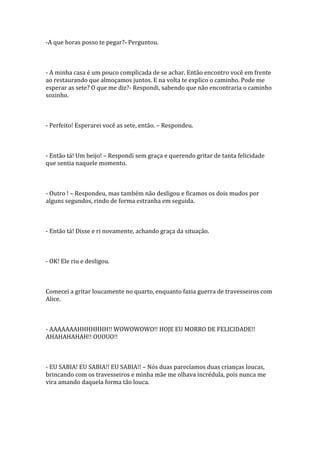 -A que horas posso te pegar?- Perguntou.



- A minha casa é um pouco complicada de se achar. Então encontro você em frente
ao restaurando que almoçamos juntos. E na volta te explico o caminho. Pode me
esperar as sete? O que me diz?- Respondi, sabendo que não encontraria o caminho
sozinho.



- Perfeito! Esperarei você as sete, então. – Respondeu.



- Então tá! Um beijo! – Respondi sem graça e querendo gritar de tanta felicidade
que sentia naquele momento.



- Outro ! – Respondeu, mas também não desligou e ficamos os dois mudos por
alguns segundos, rindo de forma estranha em seguida.



- Então tá! Disse e ri novamente, achando graça da situação.



- OK! Ele riu e desligou.



Comecei a gritar loucamente no quarto, enquanto fazia guerra de travesseiros com
Alice.



- AAAAAAAHHHHHHH!! WOWOWOWO!! HOJE EU MORRO DE FELICIDADE!!
AHAHAHAHAH!! OUOUO!!



- EU SABIA! EU SABIA!! EU SABIA!! – Nós duas parecíamos duas crianças loucas,
brincando com os travesseiros e minha mãe me olhava incrédula, pois nunca me
vira amando daquela forma tão louca.
 