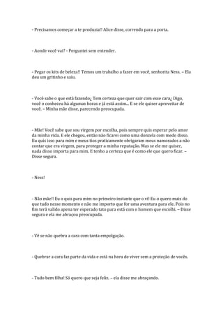 - Precisamos começar a te produzia!! Alice disse, correndo para a porta.



- Aonde você vai? - Perguntei sem entender.



- Pegar os kits de beleza!! Temos um trabalho a fazer em você, senhorita Ness. – Ela
deu um gritinho e saiu.



- Você sabe o que está fazendo¿ Tem certeza que quer sair com esse cara¿ Digo,
você o conheceu há algumas horas e já está assim... E se ele quiser aproveitar de
você. – Minha mãe disse, parecendo preocupada.



- Mãe! Você sabe que sou virgem por escolha, pois sempre quis esperar pelo amor
da minha vida. E ele chegou, então não ficarei como uma donzela com medo disso.
Eu quis isso para mim e meus tios praticamente obrigaram meus namorados a não
contar que era virgem, para proteger a minha reputação. Mas se ele me quiser,
nada disso importa para mim. E tenho a certeza que é como ele que quero ficar. –
Disse segura.



- Ness!



- Não mãe!! Eu o quis para mim no primeiro instante que o vi! Eu o quero mais do
que tudo nesse momento e não me importo que for uma aventura para ele. Pois no
fim terá valido apena ter esperado tato para está com o homem que escolhi. – Disse
segura e ela me abraçou preocupada.



- Vê se não quebra a cara com tanta empolgação.



- Quebrar a cara faz parte da vida e está na hora de viver sem a proteção de vocês.



- Tudo bem filha! Só quero que seja feliz. – ela disse me abraçando.
 