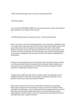 - Mãe, estou tão feliz agora que se morresse seria tudo perfeito.



- Não fala besteira!



- Eu o amo!! EU ACHO QUE O AMO!! Eu nunca pensei que me sentiria dessa forma e
agora entendo a sua melação como meu pai.



- AH Filha!! Espero que ele cuide bem de você. – Ela me abraçou forte.



Alice e eu ficamos o resto da tarde preparando o meu visual, mas o problema maior
era escolher uma roupa sexy, que não fosse muito vulgar. Pois minhas roupas eram
quase todas desse tipo e não queria que achasse que era fácil e vadia. Então
ficamos revirando a procura de algo que moldasse meu corpo, sem deixá-lo muito
a mostra. E no fim encontramos um macacão preto, que se ajustava perfeitamente
ao meu corpo, esculpindo cada curva que ele tinha e me deixava completamente
maravilhosa.



Fizemos uma maquiagem discreta, com sombra, rimel, deneliador, batom, sombra
e no fim parecia uma modelo de passarela de tão linda que fiquei. Contudo meu
rosto parecia mais amadurecido e me transformei em uma verdadeira mulher,
tirando o ar infantil que ainda havia nela.



Coloquei uma sandália de salto, brincos, cordão e anéis com pedrinhas azuis. E
modelamos todos os cachos dos meus cabelos com baby lise, deixando-os tão
perfeitos como os das capas de produtos de beleza.



Estava quase na hora de sair de casa, então Alice se lembrou de um perfume
frances que comprara para ela. E passou um pouco em mim. E nós duas ficamos
andando de um lado para o outros, ambas nervosas com aquele primeiro encontro.
Mas sabia que não poderia chegar antes dele e no mínimo tinha que o deixar
esperando por uns dez minutos, só que um corpo parecia que explodiria de tanta
ansiedade que sentia naquele momento.
 