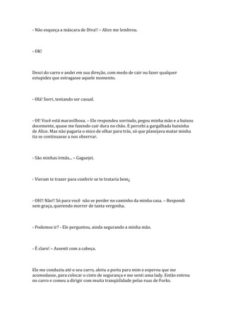 - Não esqueça a máscara de Diva!! – Alice me lembrou.



- OK!



Desci do carro e andei em sua direção, com medo de cair ou fazer qualquer
estupidez que estragasse aquele momento.



- Olá! Sorri, tentando ser casual.



- OI! Você está maravilhosa. – Ele respondeu sorrindo, pegou minha mão e a baixou
docemente, quase me fazendo cair dura no chão. E percebi a gargalhada baixinha
de Alice. Mas não pagaria o mico de olhar para trás, só que planejava matar minha
tia se continuasse a nos observar.



- São minhas irmãs... – Gaguejei.



- Vieram te trazer para conferir se te trataria bem¿



- OH!! Não!! Só para você não se perder no caminho da minha casa. – Respondi
sem graça, querendo morrer de tanta vergonha.



- Podemos ir? - Ele perguntou, ainda segurando a minha mão.



- É claro! – Assenti com a cabeça.



Ele me conduziu até o seu carro, abriu a porta para mim e esperou que me
acomodasse, para colocar o cinto de segurança e me senti uma lady. Então entrou
no carro e comeu a dirigir com muita tranqüilidade pelas ruas de Forks.
 
