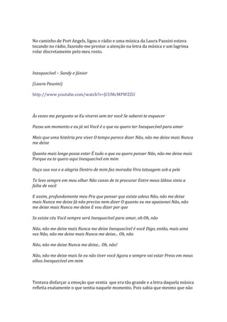 No caminho de Port Angels, ligou o rádio e uma música da Laura Pausini estava
tocando no rádio, fazendo-me prestar a atenção na letra da música e um lagrima
rolar discretamente pelo meu rosto.



Inesquecível – Sandy e Júnior

(Laura Pausini)

http://www.youtube.com/watch?v=JCUMcMPWZZU



Às vezes me pergunto se Eu viverei sem ter você Se saberei te esquecer

Passa um momento e eu já sei Você é o que eu quero ter Inesquecível para amar

Mais que uma história pra viver O tempo parece dizer Não, não me deixe mais Nunca
me deixe

Quanto mais longe possa estar É tudo o que eu quero pensar Não, não me deixe mais
Porque eu te quero aqui Inesquecível em mim

Ouço sua voz e a alegria Dentro de mim faz moradia Vira tatuagem sob a pele

Te levo sempre em meu olhar Não canso de te procurar Entre meus lábios sinto a
falta de você

E assim, profundamente meu Pra que pensar que existe adeus Não, não me deixe
mais Nunca me deixe Já não preciso nem dizer O quanto eu me apaixonei Não, não
me deixe mais Nunca me deixe E vou dizer por que

Se existe céu Você sempre será Inesquecível para amar, oh Oh, não

Não, não me deixe mais Nunca me deixe Inesquecível é você Digo, então, mais uma
vez Não, não me deixe mais Nunca me deixe... Oh, não

Não, não me deixe Nunca me deixe... Oh, não!

Não, não me deixe mais Se eu não tiver você Agora e sempre vai estar Preso em meus
olhos Inesquecível em mim



Tentava disfarçar a emoção que sentia que era tão grande e a letra daquela música
refletia exatamente o que sentia naquele momento. Pois sabia que mesmo que não
 