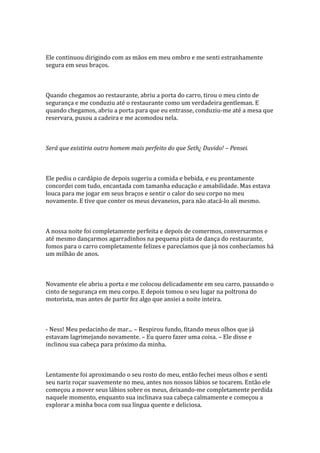 Ele continuou dirigindo com as mãos em meu ombro e me senti estranhamente
segura em seus braços.



Quando chegamos ao restaurante, abriu a porta do carro, tirou o meu cinto de
segurança e me conduziu até o restaurante como um verdadeira gentleman. E
quando chegamos, abriu a porta para que eu entrasse, conduziu-me até a mesa que
reservara, puxou a cadeira e me acomodou nela.



Será que existiria outro homem mais perfeito do que Seth¿ Duvido! – Pensei.



Ele pediu o cardápio de depois sugeriu a comida e bebida, e eu prontamente
concordei com tudo, encantada com tamanha educação e amabilidade. Mas estava
louca para me jogar em seus braços e sentir o calor do seu corpo no meu
novamente. E tive que conter os meus devaneios, para não atacá-lo ali mesmo.



A nossa noite foi completamente perfeita e depois de comermos, conversarmos e
até mesmo dançarmos agarradinhos na pequena pista de dança do restaurante,
fomos para o carro completamente felizes e parecíamos que já nos conhecíamos há
um milhão de anos.



Novamente ele abriu a porta e me colocou delicadamente em seu carro, passando o
cinto de segurança em meu corpo. E depois tomou o seu lugar na poltrona do
motorista, mas antes de partir fez algo que ansiei a noite inteira.



- Ness! Meu pedacinho de mar... – Respirou fundo, fitando meus olhos que já
estavam lagrimejando novamente. – Eu quero fazer uma coisa. – Ele disse e
inclinou sua cabeça para próximo da minha.



Lentamente foi aproximando o seu rosto do meu, então fechei meus olhos e senti
seu nariz roçar suavemente no meu, antes nos nossos lábios se tocarem. Então ele
começou a mover seus lábios sobre os meus, deixando-me completamente perdida
naquele momento, enquanto sua inclinava sua cabeça calmamente e começou a
explorar a minha boca com sua língua quente e deliciosa.
 
