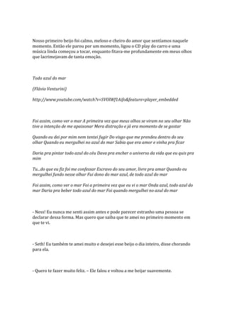 Nosso primeiro beijo foi calmo, meloso e cheiro do amor que sentíamos naquele
momento. Então ele parou por um momento, ligou o CD play do carro e uma
música linda começou a tocar, enquanto fitava-me profundamente em meus olhos
que lacrimejavam de tanta emoção.



Todo azul do mar

(Flávio Venturini)

http://www.youtube.com/watch?v=SVOlWf1Aifo&feature=player_embedded



Foi assim, como ver o mar A primeira vez que meus olhos se viram no seu olhar Não
tive a intenção de me apaixonar Mera distração e já era momento de se gostar

Quando eu dei por mim nem tentei fugir Do visgo que me prendeu dentro do seu
olhar Quando eu mergulhei no azul do mar Sabia que era amor e vinha pra ficar

Daria pra pintar todo azul do céu Dava pra encher o universo da vida que eu quis pra
mim

Tu...do que eu fiz foi me confessar Escravo do seu amor, livre pra amar Quando eu
mergulhei fundo nesse olhar Fui dono do mar azul, de todo azul do mar

Foi assim, como ver o mar Foi a primeira vez que eu vi o mar Onda azul, todo azul do
mar Daria pra beber todo azul do mar Foi quando mergulhei no azul do mar



- Ness! Eu nunca me senti assim antes e pode parecer estranho uma pessoa se
declarar dessa forma. Mas quero que saiba que te amei no primeiro momento em
que te vi.



- Seth! Eu também te amei muito e desejei esse beijo o dia inteiro, disse chorando
para ela.



- Quero te fazer muito feliz. – Ele falou e voltou a me beijar suavemente.
 