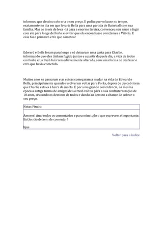 informou que destino cobraria o seu preço. E pediu que voltasse no tempo,
exatamente no dia em que levaria Bella para uma partida de Baiseball com sua
família. Mas ao invés de leva - lá para a enorme lareira, convenceu seu amor a fugir
com ele para longe de Forks e evitar que ela encontrasse com James e Vitória. E
esse foi o primeiro erro que cometeu!



Edward e Bella foram para longe e só deixaram uma carta para Charlie,
informando que eles tinham fugido juntos e a partir daquele dia, a vida de todos
em Forks e La Push foi irremediavelmente alterada, sem uma forma de desfazer o
erro que havia cometido.



Muitos anos se passaram e as coisas começaram a mudar na vida de Edward e
Bella, principalmente quando resolveram voltar para Forks, depois de descobrirem
que Charlie estava à beira da morta. E por uma grande coincidência, na mesma
época a antiga turma de amigos de La Push voltou para a sua confraternização de
10 anos, cruzando os destinos de todos e dando ao destino a chance de cobrar o
seu preço.

Notas Finais:

Amores! Amo todos os comentários e para mim tudo o que escrevem é importante.
Então não deixem de comentar!

bjus

                                                                Voltar para o índice
 