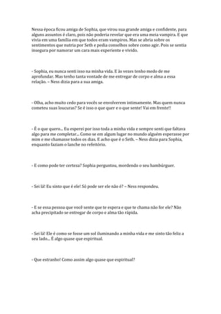 Nessa época ficou amiga de Sophia, que virou sua grande amiga e confidente, para
alguns assuntos é claro, pois não poderia revelar que era uma meia vampira. E que
vivia em uma família em que todos eram vampiros. Mas se abria sobre os
sentimentos que nutria por Seth e pedia conselhos sobre como agir. Pois se sentia
insegura por namorar um cara mais experiente e vivido.



- Sophia, eu nunca senti isso na minha vida. E às vezes tenho medo de me
aprofundar. Mas tenho tanta vontade de me entregar de corpo e alma a essa
relação. – Ness dizia para a sua amiga.



- Olha, acho muito cedo para vocês se envolverem intimamente. Mas quem nunca
cometeu suas loucuras? Se é isso o que quer e o que sente! Vai em frente!!



- É o que quero... Eu esperei por isso toda a minha vida e sempre senti que faltava
algo para me completar... Como se em algum lugar no mundo alguém esperasse por
mim e me chamasse todos os dias. E acho que é o Seth. – Ness dizia para Sophia,
enquanto faziam o lanche no refeitório.



- E como pode ter certeza? Sophia perguntou, mordendo o seu hambúrguer.



- Sei lá! Eu sinto que é ele! Só pode ser ele não é? – Ness respondeu.



- E se essa pessoa que você sente que te espera e que te chama não for ele? Não
acha precipitado se entregar de corpo e alma tão rápida.



- Sei lá! Ele é como se fosse um sol iluminando a minha vida e me sinto tão feliz a
seu lado... É algo quase que espiritual.



- Que estranho! Como assim algo quase que espiritual?
 