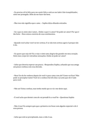 - Eu preciso vê-lo feliz para me sentir feliz e está ao seu lado é tão tranqüilizador,
sinto-me protegida. Além de me fazer tão bem.



- Mas isso não significa que o ame. – Sophia dizia olhando estranho.



- Se o que eu sinto não é amor... Então o que é o amor? Só pode ser amor! Por que é
tão forte – Ness estava convicta de seus sentimentos.



- Quando você achar você vai ter certeza. E se não tem certeza agora é porque não
é ele.



- Eu quero que seja ele! Eu o vejo e sinto uma alegria tão grande em meu coração.
Sinto meu corpo ter estranhas sensações. Então só pode ser amor!



- Acho que deveria esperar um pouco. –Respondeu Sophia, achando que sua amiga
um pouco confusa com essa decisão.



- Ness! Se ele for embora depois de você ir para cama com ele? Como vai ficar? Não
pode se precipitar tanto! Você só o conhece há três dias e já acha que ele é tudo
para você.



- Não sei! Estou confusa, mas tenho medo que se vá e me deixe aqui.



- E você acha que dormir com ele vai prendê-lo a você?m – Questiona Sophia



- Não é isso! Eu sempre quis que a primeira vez fosse com alguém especial e ele é
essa pessoa.



- Acho que está se precipitando, mas a vida é sua.
 