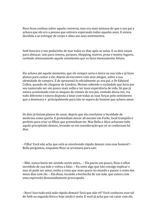 Ness ficou confusa sobre aquela conversa, mas era mais teimosa do que o seu pai e
achava que ele era a pessoa que estivera esperando todos aqueles anos. E estava
decidida a se entregar de corpo e alma aos seus sentimentos.



Seth buscava o seu pedacinho de mar todos os dias após as aulas. E os dois saiam
para almoçar, iam para cinema, parques, shopping, teatros, praia e muitos lugares,
curtindo intensamente aquele sentimento que os fazia imensamente felizes.



Ela achava até aquele momento, que ele sempre seria o único na sua vida e já fazia
planos para contar a ele, depois do encontro com seus amigos, sobre a sua
identidade de vampira. E de apresentá-lo oficialmente ao seu pai, o Dr Edward
Cullen, quando ele chegasse de Londres. Mesmo sabendo o escândalo que faria por
seu namorado ser um pouco mais velho e ter mais experiência de vida. Só que já
estava acostumada com os ataques de ciúmes de seu pai, contudo dessa vez, via
tudo diferente e estava disposta a lutar com todas as suas forças pelo sentimento
que a dominava e principalmente para não se separa do homem que achava amar.



Os dois já faziam planos de casar, depois que ela concluísse a faculdade de
medicina como queria. E pretendiam morar ali mesmo em Forks, local tranqüilo e
perfeito para criar os filhos que pretendiam ter. Mas Bella e Alice achavam tudo
aquilo precipitado demais, levando-se em consideração que só se conheciam há
dias



- Filha! Você não acha que está se envolvendo rápido demais com esse homem? -
Bella perguntou, enquanto Ness se arrumava para sair.



- Mãe, nunca havia me sentido assim antes... – Ela parou um pouco, fitou o olhar
incrédulo de sua mãe e voltou a falar. – Eu sinto algo que não consigo explicar e
isso só pode ser amor, então a coisa que mais quero no mundo e passar o resto dos
meus dias com ele. – Ela disse, tocando a bochecha de sua mãe, que estava com
uma expressão demasiadamente preocupada.



- Ness! Isso tudo está indo rápido demais! Será que não vê? Você conheceu esse tal
de Seth na segunda feira e hoje ainda é sexta. E você já acha que vai casar com ele,
 
