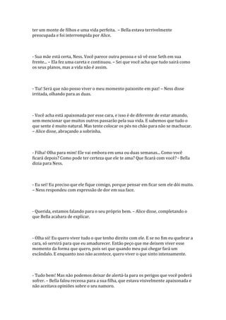 ter um monte de filhos e uma vida perfeita. – Bella estava terrivelmente
preocupada e foi interrompida por Alice.



- Sua mãe está certa, Ness. Você parece outra pessoa e só vê esse Seth em sua
frente... – Ela fez uma careta e continuou. – Sei que você acha que tudo sairá como
os seus planos, mas a vida não é assim.



- Tia! Será que não posso viver o meu momento paixonite em paz! – Ness disse
irritada, olhando para as duas.



- Você acha está apaixonada por esse cara, e isso é de diferente de estar amando,
sem mencionar que muitos outros passarão pela sua vida. E sabemos que tudo o
que sente é muito natural. Mas tente colocar os pés no chão para não se machucar.
– Alice disse, abraçando a sobrinha.



- Filha! Olha para mim! Ele vai embora em uma ou duas semanas... Como você
ficará depois? Como pode ter certeza que ele te ama? Que ficará com você? - Bella
dizia para Ness.



- Eu sei! Eu preciso que ele fique comigo, porque pensar em ficar sem ele dói muito.
– Ness respondeu com expressão de dor em sua face.



- Querida, estamos falando para o seu próprio bem. – Alice disse, completando o
que Bella acabara de explicar.



- Olha só! Eu quero viver tudo o que tenho direito com ele. E se no fim eu quebrar a
cara, só servirá para que eu amadurecer. Então peço que me deixem viver esse
momento da forma que quero, pois sei que quando meu pai chegar fará um
escândalo. E enquanto isso não acontece, quero viver o que sinto intensamente.



- Tudo bem! Mas não podemos deixar de alertá-la para os perigos que você poderá
sofrer. – Bella falou receosa para a sua filha, que estava visivelmente apaixonada e
não aceitava opiniões sobre o seu namoro.
 