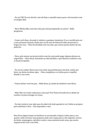 - Eu sei! OK? Eu vou dormir com ele hoje e amanhã vamos para o tal encontro com
os amigos dele.



- Ness! Minha filha você não acha que está precipitando as coisas? - Bella
perguntou.



- Como você disse, ele pode ir embora a qualquer momento. E eu o escolhi para ser
o meu primeiro homem. Então não vai dá uma de Edward Cullen possessivo e
brigar por isso. – Ness foi decidida com sua mãe, que estava pasma diante de tais
palavras.



- Ness, pelo menos use preservativo com ele, pois pode pegar alguma doença ou
engravidar. – Alice disse, franzindo as sobrancelhas, o que deixava evidente o seu
ar de preocupação.



- Eu sei me cuidar! Quero que essa noite seja perfeita para nós dois, então, por
favor, me deixe terminar aqui. – Ness completou e se voltou para o espelho,
fitando o seu rosto.



- Vamos deixar você em paz. – Bella disse, já saindo do banheiro com Alicie.



- Mãe! Não vai contar nada para o meu pai? Vai? Está arriscado ele se abalar de
Londres só para estragar as coisas.



- Eu não contarei, mas sabe que ele saberá de tudo quando te ver. Então se prepare
para enfrentar a fera. – Ela respondeu e saiu



Ness ficou algum tempo no banheiro se arrumando e depois voltou para o seu
quarto, onde arrumou uma pequena mala com roupas para o dia seguinte, escova
de dente, maquiagens, calcinha e sutiã, e uma camisola muito sexy, que usaria
naquela noite com o seu Seth.
 