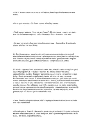 - Nós já pertencemos um ao outro. – Ele disse, fitando profundamente os seus
olhos.



- Eu te quero muito. – Ela disse, com os olhos lagrimosos.



- Você tem certeza que é isso que você quer? - Ele perguntou receoso, por saber
que ela ainda era uma garota e não tinha experiência nenhuma com sexo.



- Eu quero te sentir...Quero ser completamente sua. – Respondeu, depositando
vários selinhos em seus lábios.



Os dois fizeram amor naquela noite e tiveram um momento de entrega total,
deixando os seus corpos aproveitar cada toque e cada sensação com toda a paixão
que sentiam um pelo outro, sem se importarem com o que aconteceria naquele
momento em diante, pois tinham certeza que sempre estariam juntos.



Na manhã seguinte, Ness foi acordada como uma princesa cheia de regalias que o
seu Seth preparara. E se pudesse ficaria o dia inteiro com ele na cama,
aproveitando o máximo do prazer que sentia quando tocava o seu corpo. Só que
tinha ciência que em algumas horas teria que sair com ele para encontrar
finalmente os seus amigos. E isso a deixou muito insegura, pois sabia que estaria
diante de homens e mulheres com experiência de vida, com mestrado e doutorado,
e ela não passava de uma adolescente sem menor assunto para conversar com
aquelas pessoas. Mas sabia que para Seth a sua presença era muito importante e
mesmo insegura, como se sentia naquele momento, estava disposta a acompanhá-
lo até o fim daquele encontro, mesmo correndo o risco de ser julgada pelas
pessoas, que era a coisa que mais temia na vida.



- Seth! E se eles não gostarem de mim? Ela perguntou enquanto comia o mamão
que ele havia fatiado.



- Eles vão gostar de você... Mas se não gostarem que se danem! Eu quem tenho que
te amar e te aceitar como é! Fique tranqüila, pois o que me importa é você e mais
nada. - Ele disse, beijando sua testa.
 