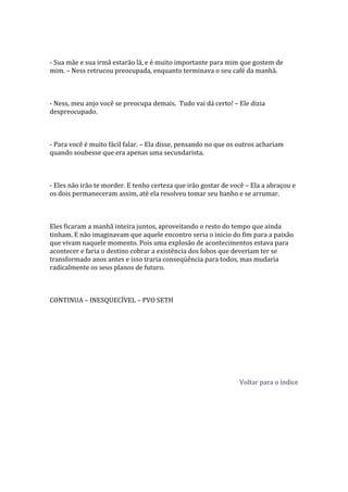 - Sua mãe e sua irmã estarão lá, e é muito importante para mim que gostem de
mim. – Ness retrucou preocupada, enquanto terminava o seu café da manhã.



- Ness, meu anjo você se preocupa demais. Tudo vai dá certo! – Ele dizia
despreocupado.



- Para você é muito fácil falar. – Ela disse, pensando no que os outros achariam
quando soubesse que era apenas uma secundarista.



- Eles não irão te morder. E tenho certeza que irão gostar de você – Ela a abraçou e
os dois permaneceram assim, até ela resolveu tomar seu banho e se arrumar.



Eles ficaram a manhã inteira juntos, aproveitando o resto do tempo que ainda
tinham. E não imaginavam que aquele encontro seria o inicio do fim para a paixão
que vivam naquele momento. Pois uma explosão de acontecimentos estava para
acontecer e faria o destino cobrar a existência dos lobos que deveriam ter se
transformado anos antes e isso traria conseqüência para todos, mas mudaria
radicalmente os seus planos de futuro.



CONTINUA – INESQUECÍVEL – PVO SETH




                                                                Voltar para o índice
 