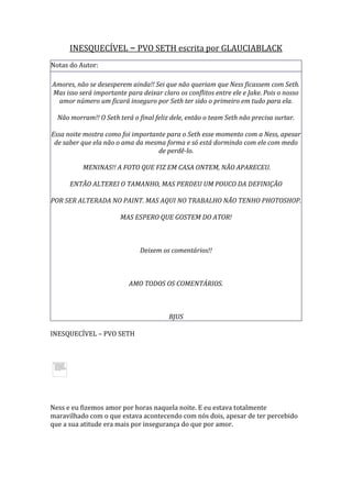 INESQUECÍVEL – PVO SETH escrita por GLAUCIABLACK
Notas do Autor:

Amores, não se desesperem ainda!! Sei que não queriam que Ness ficassem com Seth.
Mas isso será importante para deixar claro os conflitos entre ele e Jake. Pois o nosso
  amor número um ficará inseguro por Seth ter sido o primeiro em tudo para ela.

  Não morram!! O Seth terá o final feliz dele, então o team Seth não precisa surtar.

Essa noite mostra como foi importante para o Seth esse momento com a Ness, apesar
 de saber que ela não o ama da mesma forma e só está dormindo com ele com medo
                                   de perdê-lo.

          MENINAS!! A FOTO QUE FIZ EM CASA ONTEM, NÃO APARECEU.

      ENTÃO ALTEREI O TAMANHO, MAS PERDEU UM POUCO DA DEFINIÇÃO

POR SER ALTERADA NO PAINT. MAS AQUI NO TRABALHO NÃO TENHO PHOTOSHOP.

                       MAS ESPERO QUE GOSTEM DO ATOR!



                              Deixem os comentários!!



                          AMO TODOS OS COMENTÁRIOS.



                                        BJUS

INESQUECÍVEL – PVO SETH




Ness e eu fizemos amor por horas naquela noite. E eu estava totalmente
maravilhado com o que estava acontecendo com nós dois, apesar de ter percebido
que a sua atitude era mais por insegurança do que por amor.
 