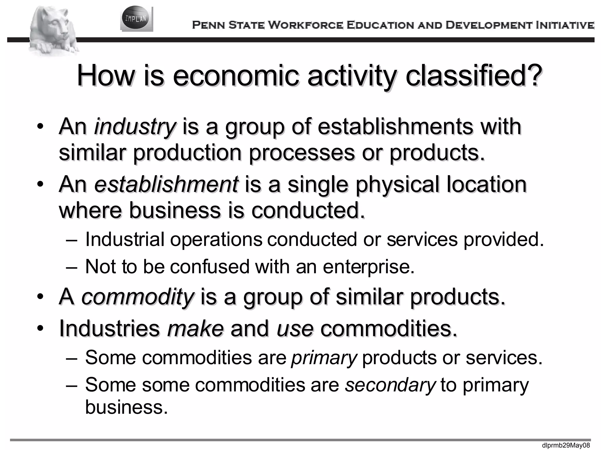 How is economic activity classified? An  industry  is a group of establishments with similar production processes or products. An  establishment  is a single physical location where business is conducted. Industrial operations conducted or services provided. Not to be confused with an enterprise. A  commodity  is a group of similar products. Industries  make  and  use  commodities. Some commodities are  primary  products or services. Some some commodities are  secondary  to primary business. 