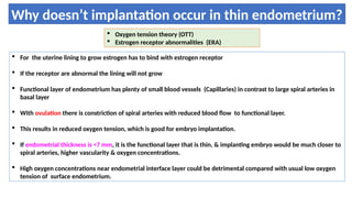 Why doesn’t implantation occur in thin endometrium?
 Oxygen tension theory (OTT)
 Estrogen receptor abnormalities (ERA)
 For the uterine lining to grow estrogen has to bind with estrogen receptor
 If the receptor are abnormal the lining will not grow
 Functional layer of endometrium has plenty of small blood vessels (Capillaries) in contrast to large spiral arteries in
basal layer
 With ovulation there is constriction of spiral arteries with reduced blood flow to functional layer.
 This results in reduced oxygen tension, which is good for embryo implantation.
 If endometrial thickness is <7 mm, it is the functional layer that is thin, & implanting embryo would be much closer to
spiral arteries, higher vascularity & oxygen concentrations.
 High oxygen concentrations near endometrial interface layer could be detrimental compared with usual low oxygen
tension of surface endometrium.
 