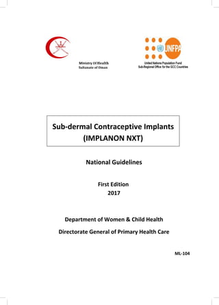 National	Guidelines
First	Edition	
2017
Department	of	Women	&	Child	Health
Directorate	General	of	Primary	Health	Care
																																																																																																																							
			ML-104
	 	
Sub-dermal	Contraceptive	Implants	
(IMPLANON	NXT)	
								Ministry	Of	Health	 																																																																																																																									
						Sultanate	of	Oman																																																																																											
 