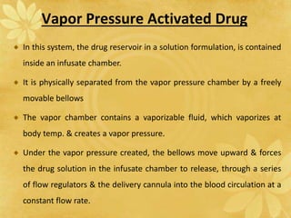 Vapor Pressure Activated Drug
In this system, the drug reservoir in a solution formulation, is contained
inside an infusate chamber.
It is physically separated from the vapor pressure chamber by a freely
movable bellows
The vapor chamber contains a vaporizable fluid, which vaporizes at
body temp. & creates a vapor pressure.
Under the vapor pressure created, the bellows move upward & forces
the drug solution in the infusate chamber to release, through a series
of flow regulators & the delivery cannula into the blood circulation at a
constant flow rate.
 