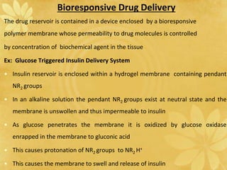 Bioresponsive Drug Delivery
The drug reservoir is contained in a device enclosed by a bioresponsive
polymer membrane whose permeability to drug molecules is controlled
by concentration of biochemical agent in the tissue
Ex: Glucose Triggered Insulin Delivery System
• Insulin reservoir is enclosed within a hydrogel membrane containing pendant
NR2 groups
• In an alkaline solution the pendant NR2 groups exist at neutral state and the
membrane is unswollen and thus impermeable to insulin
• As glucose penetrates the membrane it is oxidized by glucose oxidase
enrapped in the membrane to gluconic acid
• This causes protonation of NR2 groups to NR2 H+
• This causes the membrane to swell and release of insulin
 