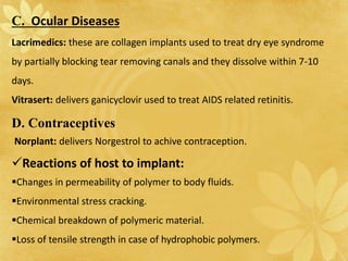 D. Contraceptives
Norplant: delivers Norgestrol to achive contraception.
Reactions of host to implant:
Changes in permeability of polymer to body fluids.
Environmental stress cracking.
Chemical breakdown of polymeric material.
Loss of tensile strength in case of hydrophobic polymers.
C. Ocular Diseases
Lacrimedics: these are collagen implants used to treat dry eye syndrome
by partially blocking tear removing canals and they dissolve within 7-10
days.
Vitrasert: delivers ganicyclovir used to treat AIDS related retinitis.
 