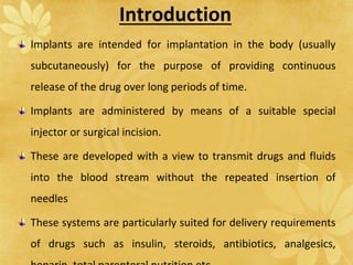 Introduction
Implants are intended for implantation in the body (usually
subcutaneously) for the purpose of providing continuous
release of the drug over long periods of time.
Implants are administered by means of a suitable special
injector or surgical incision.
These are developed with a view to transmit drugs and fluids
into the blood stream without the repeated insertion of
needles
These systems are particularly suited for delivery requirements
of drugs such as insulin, steroids, antibiotics, analgesics,
 