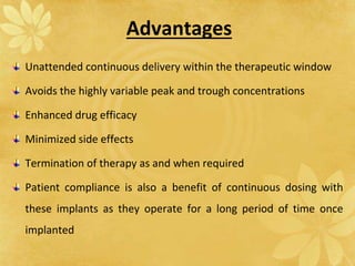 Advantages
Unattended continuous delivery within the therapeutic window
Avoids the highly variable peak and trough concentrations
Enhanced drug efficacy
Minimized side effects
Termination of therapy as and when required
Patient compliance is also a benefit of continuous dosing with
these implants as they operate for a long period of time once
implanted
 