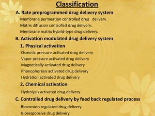 Classification
A. Rate preprogrammed drug delivery system
Membrane permeation controlled drug delivery.
Matrix diffusion controlled drug delivery.
Membrane matrix hybrid-type drug delivery.
B. Activation modulated drug delivery system
1. Physical activation
Osmotic pressure activated drug delivery
Vapor pressure activated drug delivery
Magnetically activated drug delivery
Phonophoresis activated drug delivery
Hydration activated drug delivery
2. Chemical activation
Hydrolysis activated drug delivery
C. Controlled drug delivery by feed back regulated process
Bioerosion regulated drug delivery
Bioresponsive drug delivery
 