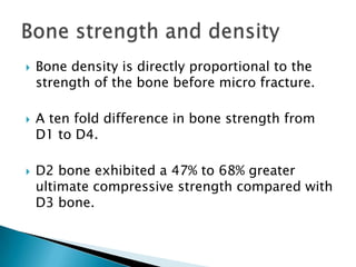  Bone density is directly proportional to the
strength of the bone before micro fracture.
 A ten fold difference in bone strength from
D1 to D4.
 D2 bone exhibited a 47% to 68% greater
ultimate compressive strength compared with
D3 bone.
 