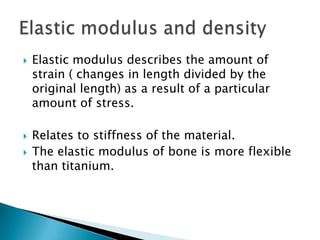  Elastic modulus describes the amount of
strain ( changes in length divided by the
original length) as a result of a particular
amount of stress.
 Relates to stiffness of the material.
 The elastic modulus of bone is more flexible
than titanium.
 