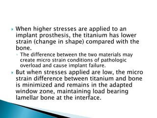  When higher stresses are applied to an
implant prosthesis, the titanium has lower
strain (change in shape) compared with the
bone.
◦ The difference between the two materials may
create micro strain conditions of pathologic
overload and cause implant failure.
 But when stresses applied are low, the micro
strain difference between titanium and bone
is minimized and remains in the adapted
window zone, maintaining load bearing
lamellar bone at the interface.
 
