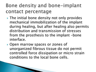  The initial bone density not only provides
mechanical immobilization of the implant
during healing, but after healing also permits
distribution and transmission of stresses
from the prosthesis to the implant –bone
interface.
 Open marrow spaces or zones of
unorganized fibrous tissue do not permit
controlled force dissipation or micro strain
conditions to the local bone cells.
 