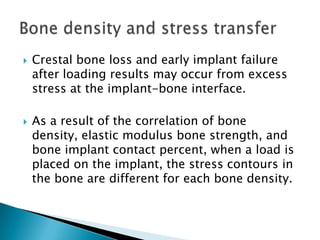  Crestal bone loss and early implant failure
after loading results may occur from excess
stress at the implant-bone interface.
 As a result of the correlation of bone
density, elastic modulus bone strength, and
bone implant contact percent, when a load is
placed on the implant, the stress contours in
the bone are different for each bone density.
 